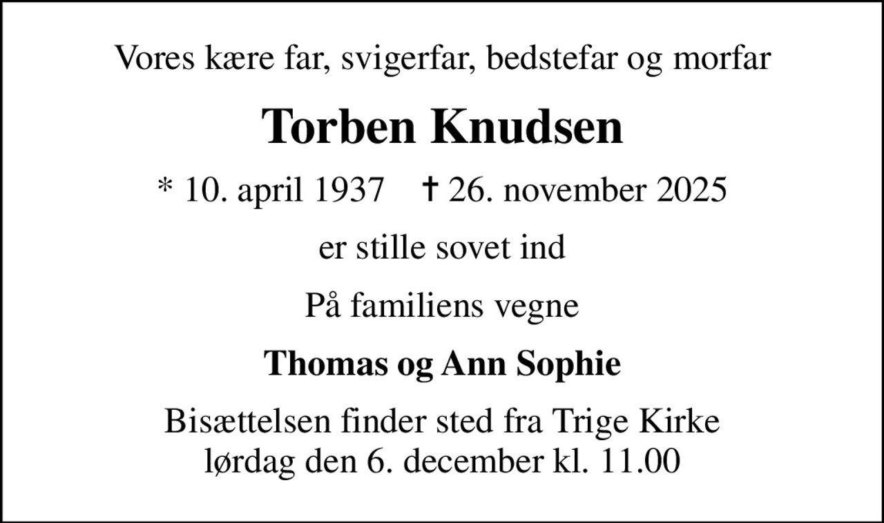 Vores kære far, svigerfar, bedstefar og morfar
Torben Knudsen
* 10. april 1937    ✝ 26. november 2025
er stille sovet ind
På familiens vegne
Thomas og Ann Sophie
Bisættelsen finder sted fra Trige Kirke  lørdag den 6. december kl. 11.00