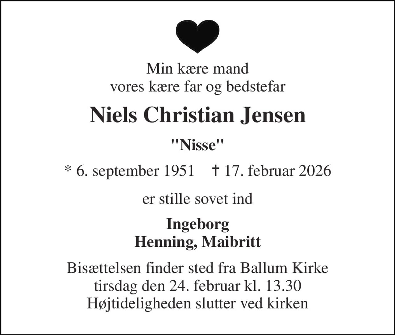 Min kære mand vores kære far og bedstefar 
Niels Christian Jensen 
"Nisse" 
*​ 6. september 1951​    ✝​ 17. februar 2026 
er stille sovet ind 
Ingeborg Henning, Maibritt 
Bisættelsen​ finder sted fra Ballum Kirke​ tirsdag den 24. februar​ kl. 13.30 Højtideligheden slutter ved kirken