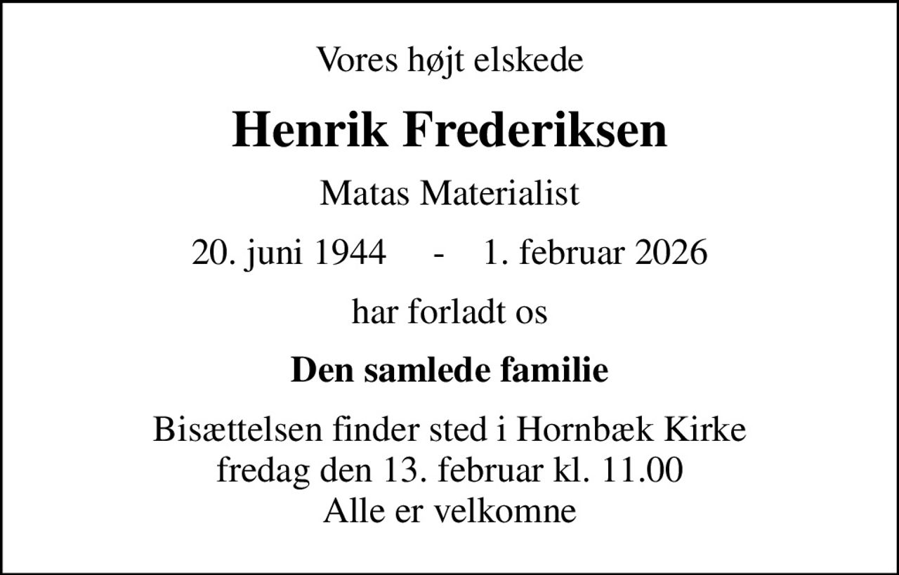 Vores højt elskede
Henrik Frederiksen
Matas Materialist
20. juni 1944     -    1. februar 2026
har forladt os
Den samlede familie
Bisættelsen finder sted i Hornbæk Kirke  fredag den 13. februar kl. 11.00  Alle er velkomne