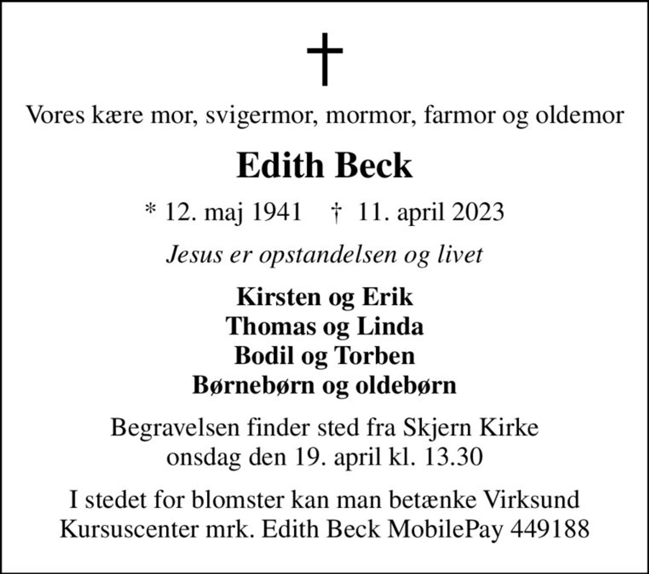 Vores kære mor, svigermor, mormor, farmor og oldemor
Edith Beck
* 12. maj 1941    ✝ 11. april 2023
Jesus er opstandelsen og livet
Kirsten og Erik Thomas og Linda Bodil og Torben Børnebørn og oldebørn
Begravelsen finder sted fra Skjern Kirke  onsdag den 19. april kl. 13.30 
I stedet for blomster kan man betænke Virksund Kursuscenter mrk. Edith Beck MobilePay 449188