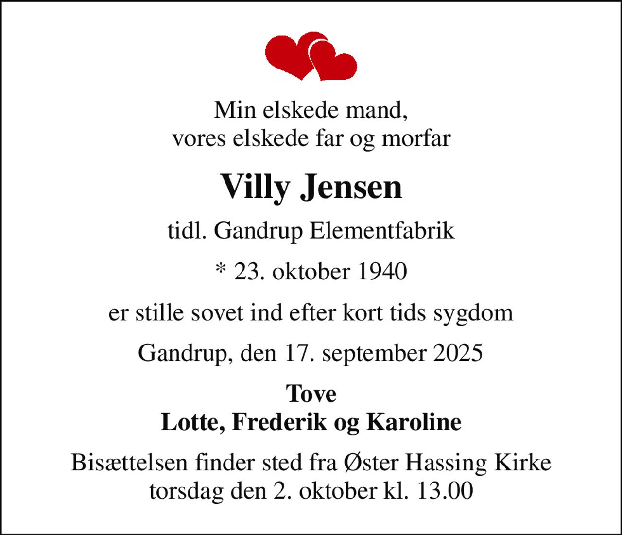 Min elskede mand, vores elskede far og morfar
Villy Jensen
tidl. Gandrup Elementfabrik
* 23. oktober 1940
er stille sovet ind efter kort tids sygdom
Gandrup, den 17. september 2025
Tove Lotte, Frederik og Karoline
Bisættelsen finder sted fra Øster Hassing Kirke  torsdag den 2. oktober kl. 13.00