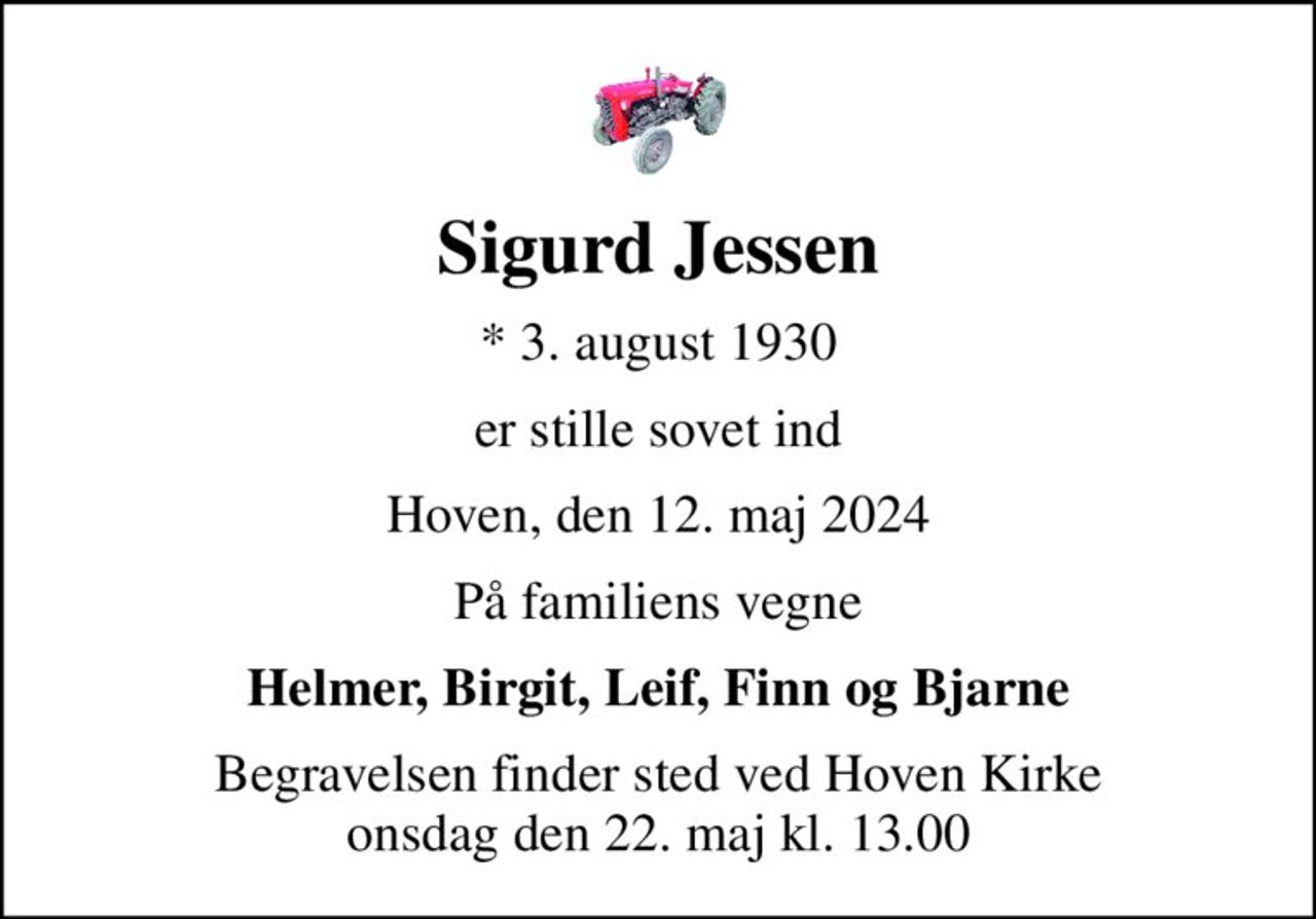 Sigurd Jessen
* 3. august 1930
er stille sovet ind
Hoven, den 12. maj 2024
På familiens vegne
Helmer, Birgit, Leif, Finn og Bjarne
Begravelsen finder sted ved Hoven Kirke  onsdag den 22. maj kl. 13.00