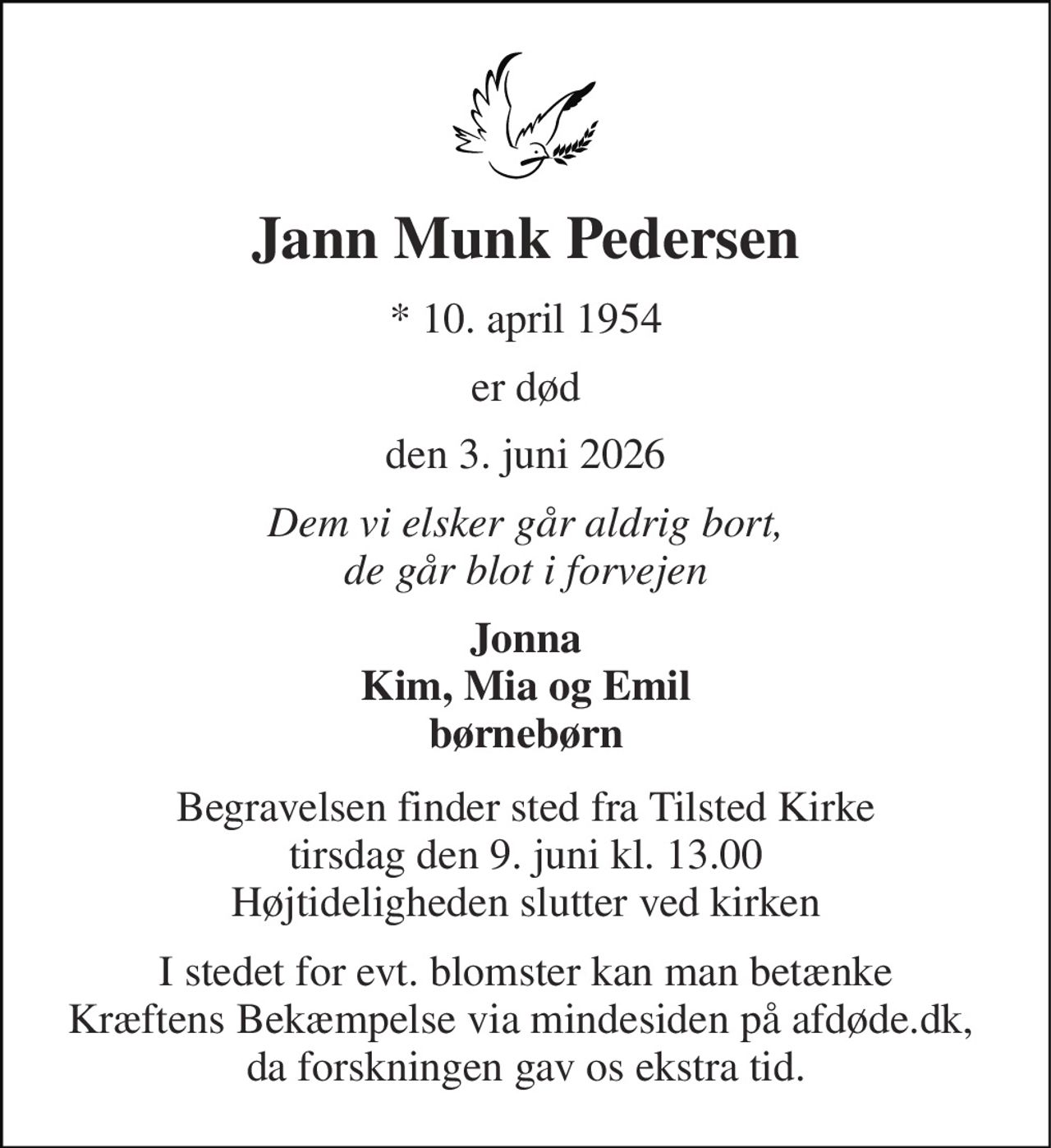 Jann Munk Pedersen 
*​​ 10. april 1954 
er død 
den 3. juni 2026 
Dem vi elsker går aldrig bort, de går blot i forvejen 
Jonna Kim, Mia og Emil børnebørn 
Begravelsen​​ finder sted fra Tilsted Kirke​​ tirsdag den 9. juni​​ kl. 13.00 Højtideligheden slutter ved kirken 
I stedet for evt. blomster kan man betænke Kræftens Bekæmpelse via mindesiden på afdøde.dk,  da forskningen gav os ekstra tid.