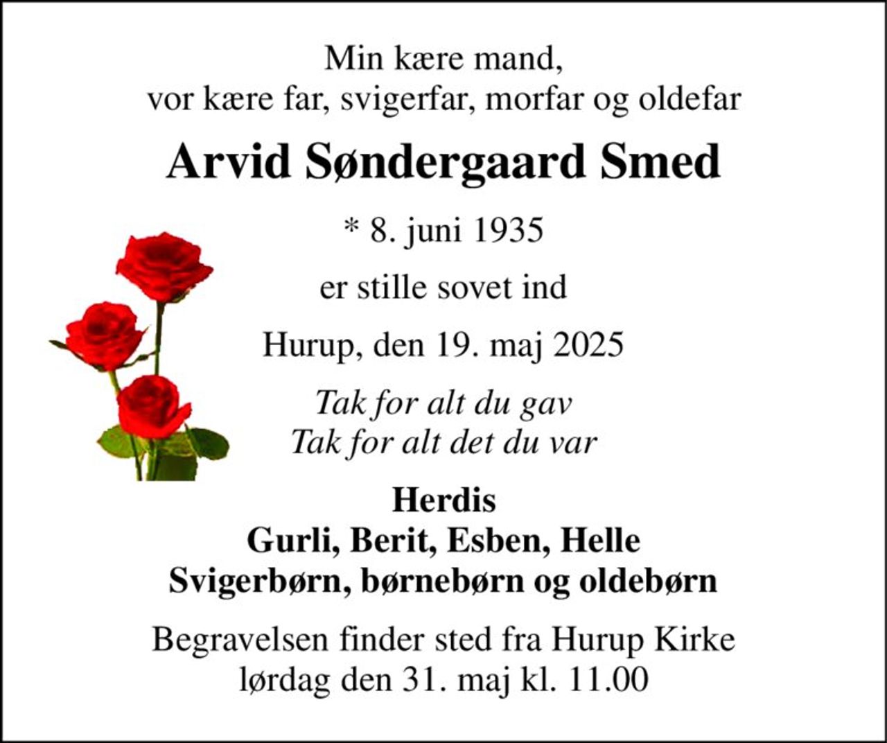 Min kære mand, vor kære far, svigerfar, morfar og oldefar 
Arvid Søndergaard Smed 
* 8. juni 1935 
er stille sovet ind 
Hurup, den 19. maj 2025 
Tak for alt du gav Tak for alt det du var 
Herdis Gurli, Berit, Esben, Helle Svigerbørn, børnebørn og oldebørn 
Begravelsen finder sted fra Hurup Kirke lørdag den 31. maj kl. 11.00
