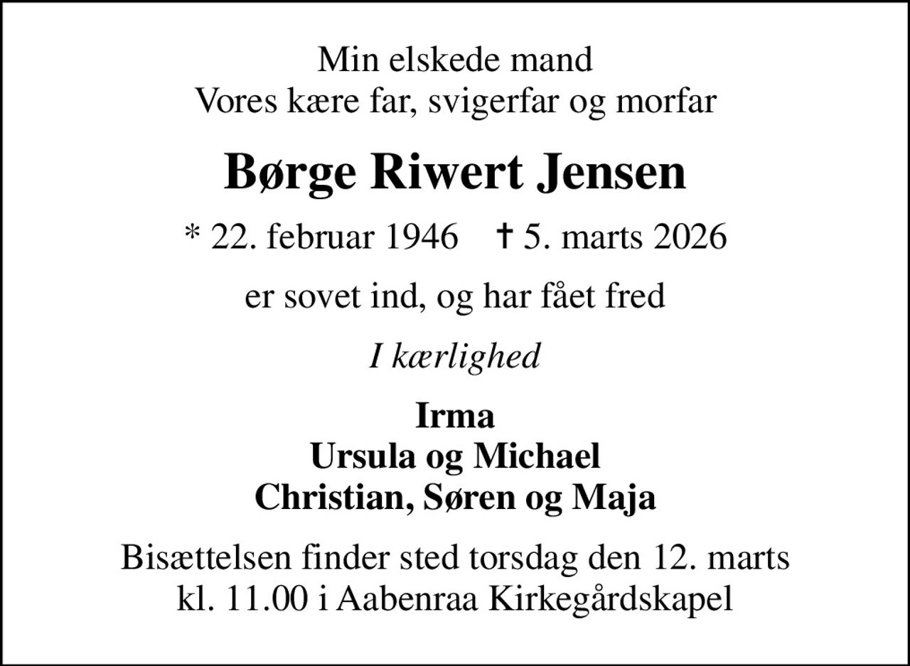 Min elskede mand Vores kære far, svigerfar og morfar
Børge Riwert Jensen
* 22. februar 1946    ✝ 5. marts 2026
er sovet ind, og har fået fred
I kærlighed
Irma Ursula og Michael Christian, Søren og Maja
Bisættelsen finder sted torsdag den 12. marts kl. 11.00 i Aabenraa Kirkegårdskapel