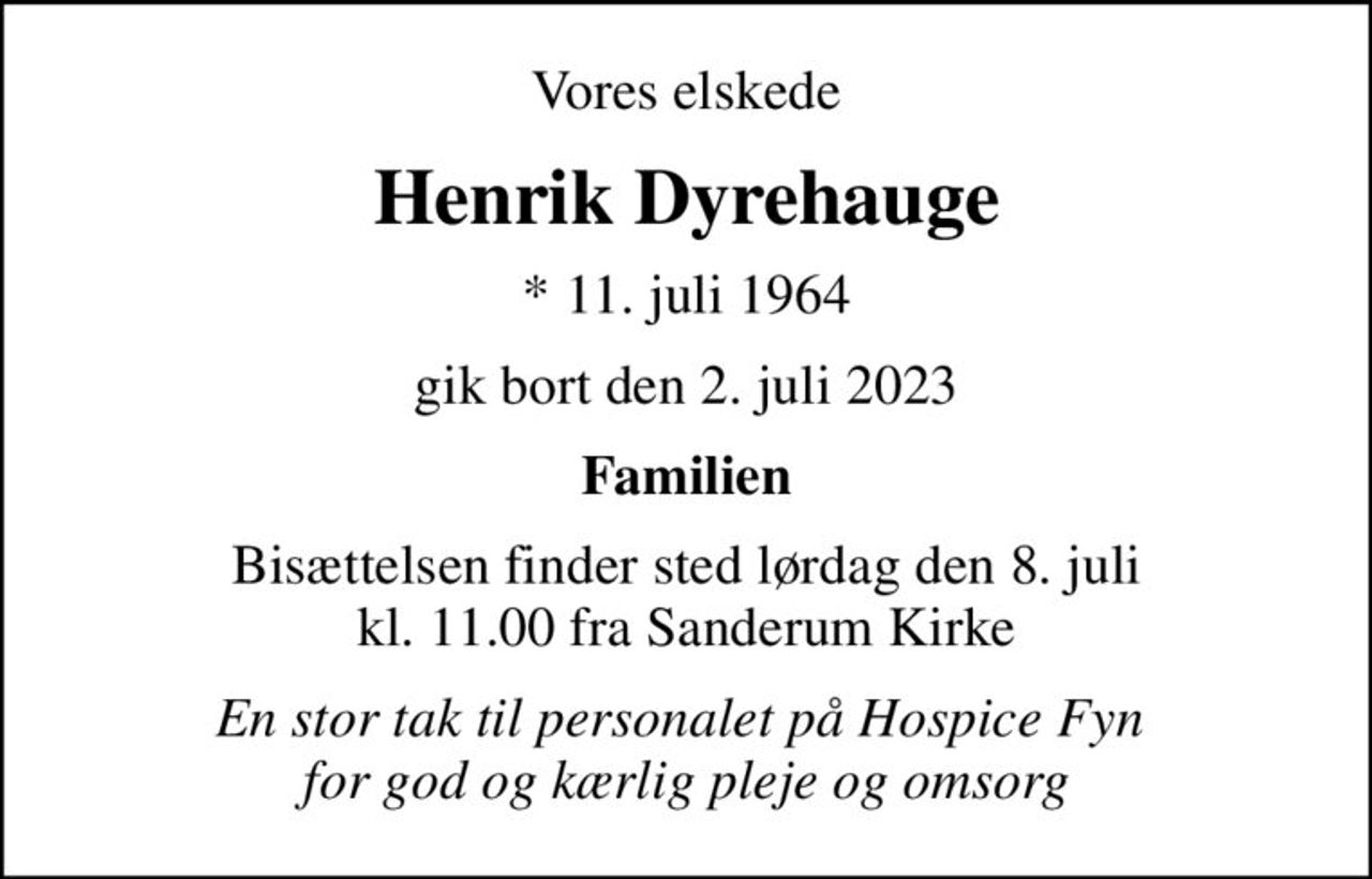 Vores elskede
Henrik Dyrehauge
* 11. juli 1964
gik bort den 2. juli 2023
Familien
Bisættelsen finder sted lørdag den 8. juli kl. 11.00 fra Sanderum Kirke
En stor tak til personalet på Hospice Fyn  for god og kærlig pleje og omsorg
