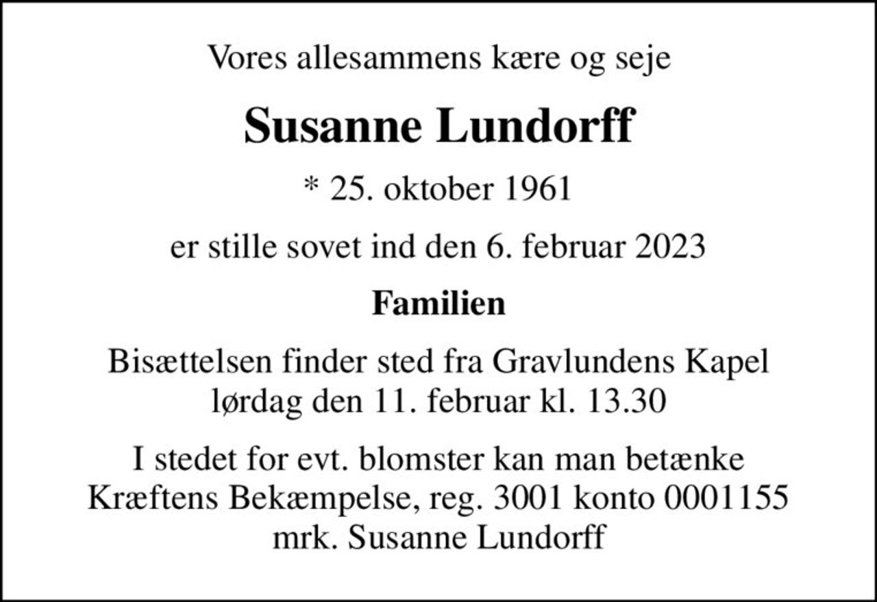 Vores allesammens kære og seje
Susanne Lundorff
* 25. oktober 1961
er stille sovet ind den 6. februar 2023
Familien
Bisættelsen finder sted fra Gravlundens Kapel  lørdag den 11. februar kl. 13.30 
I stedet for evt. blomster kan man betænke
					Kræftens Bekæmpelse reg.3001konto0001155mrk. Susanne
					Lundorff