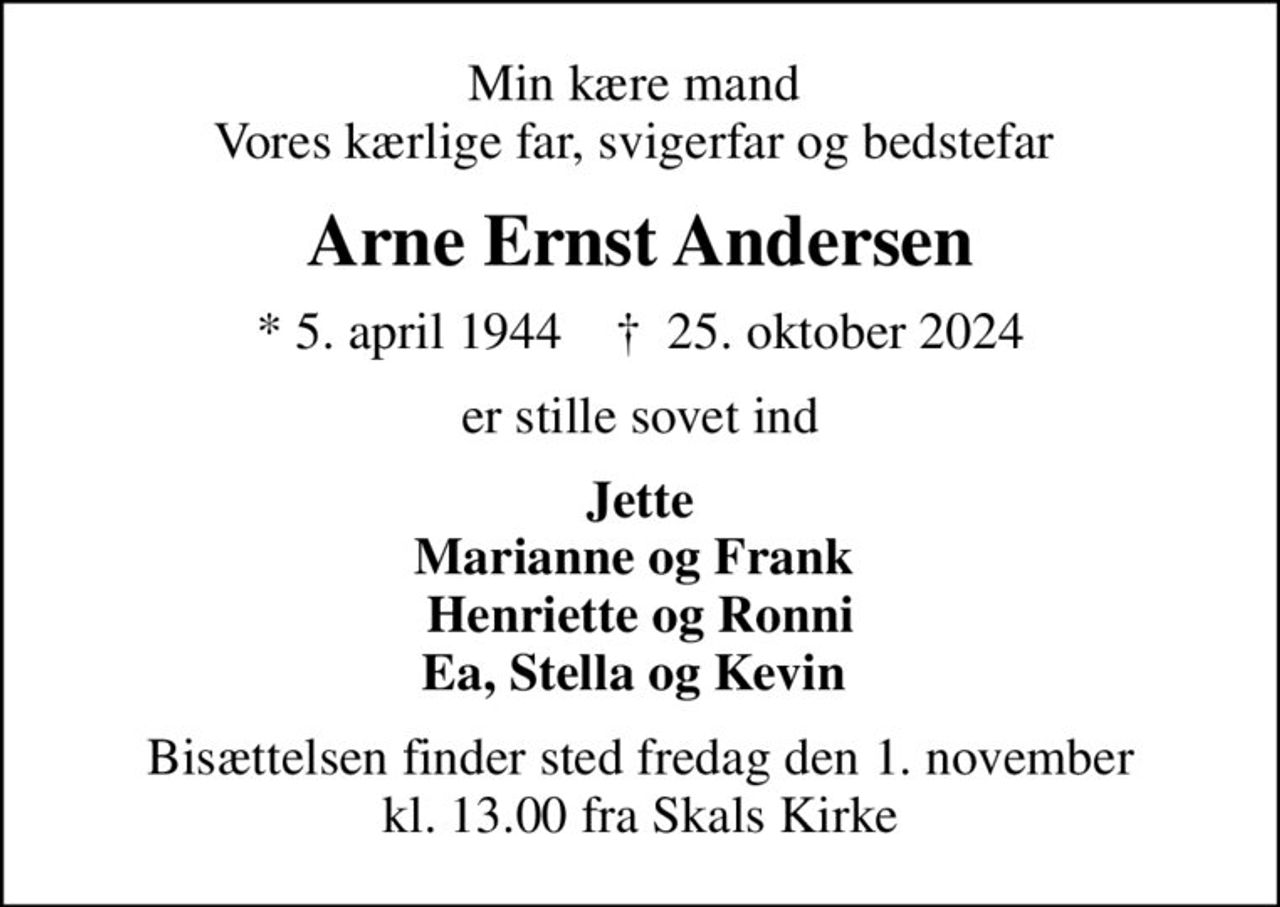 Min kære mand  Vores kærlige far, svigerfar og bedstefar 
Arne Ernst Andersen
* 5. april 1944    ✝ 25. oktober 2024
er stille sovet ind
Jette Marianne og Frank  Henriette og Ronni Ea, Stella og Kevin 
Bisættelsen finder sted fredag den 1. november kl. 13.00 fra Skals Kirke
