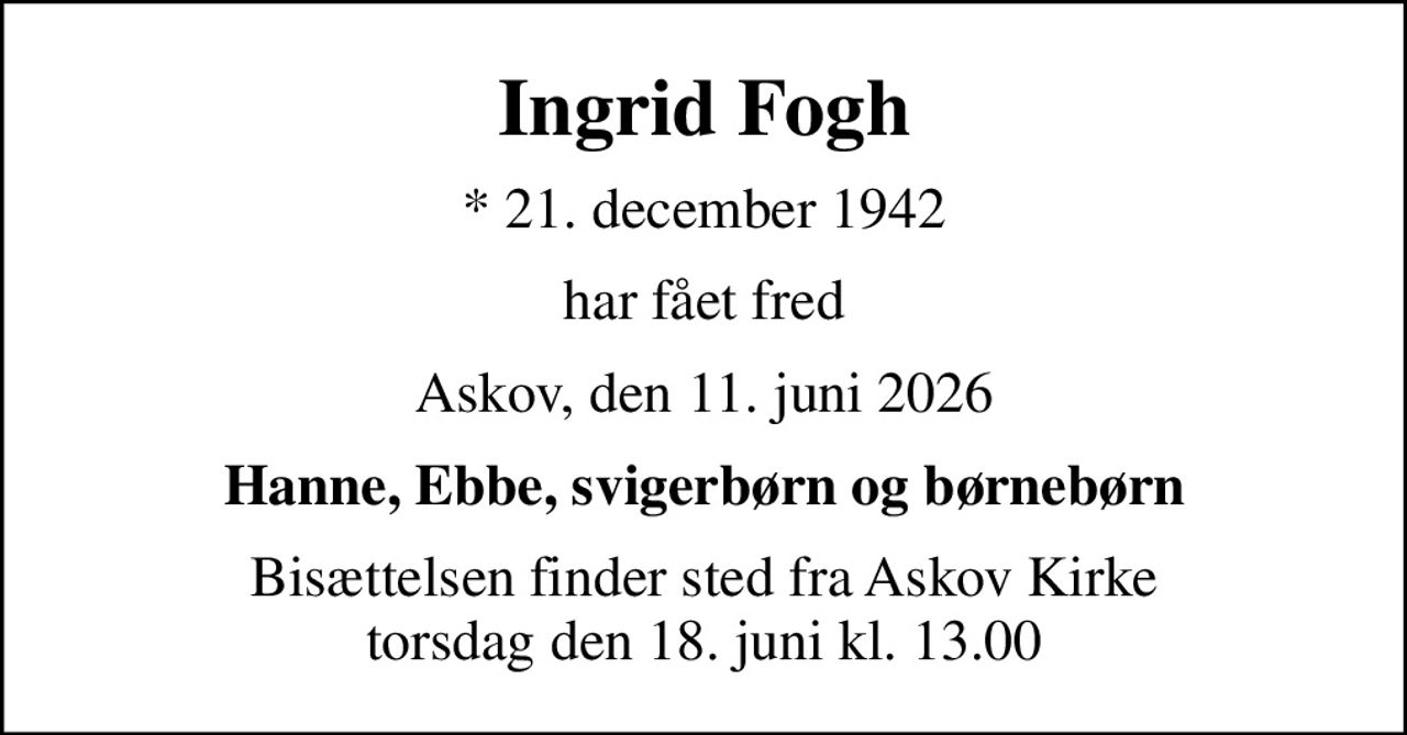 Ingrid Fogh
* 21. december 1942
har fået fred
Askov, den 11. juni 2026
Hanne, Ebbe, svigerbørn og børnebørn
Bisættelsen finder sted fra Askov Kirke  torsdag den 18. juni kl. 13.00