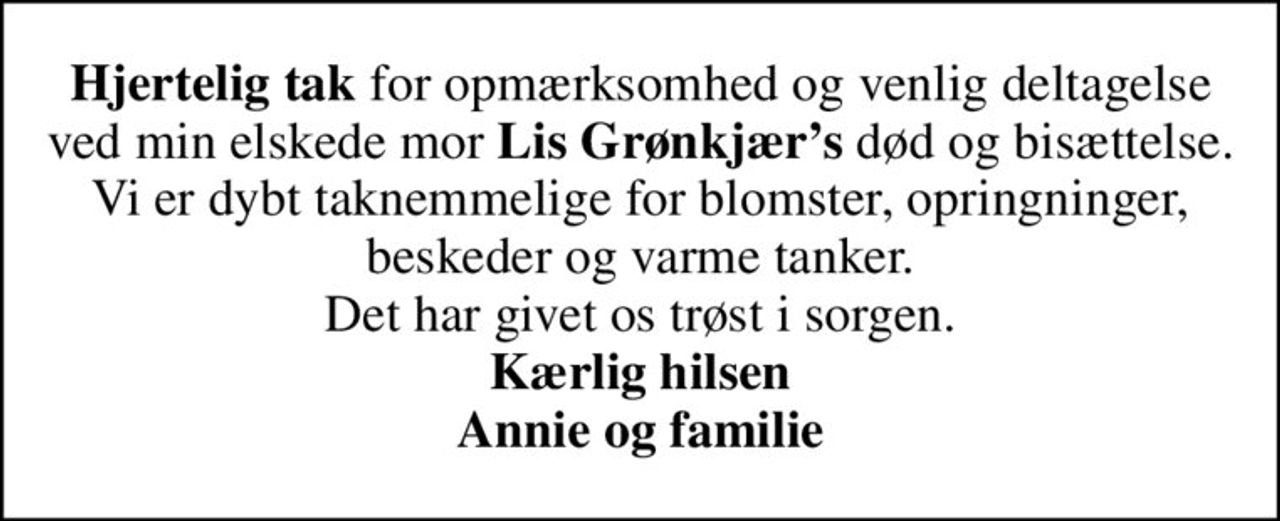 <b>Hjertelig tak</b> for opmærksomhed og venlig deltagelse ved min elskede mor <b>Lis Grønkjærs</b> død og bisættelse. Vi er dybt taknemmelige for blomster, opringninger, beskeder og varme tanker. Det har givet os trøst i sorgen. <b>Kærlig hilsen Annie og familie</B>