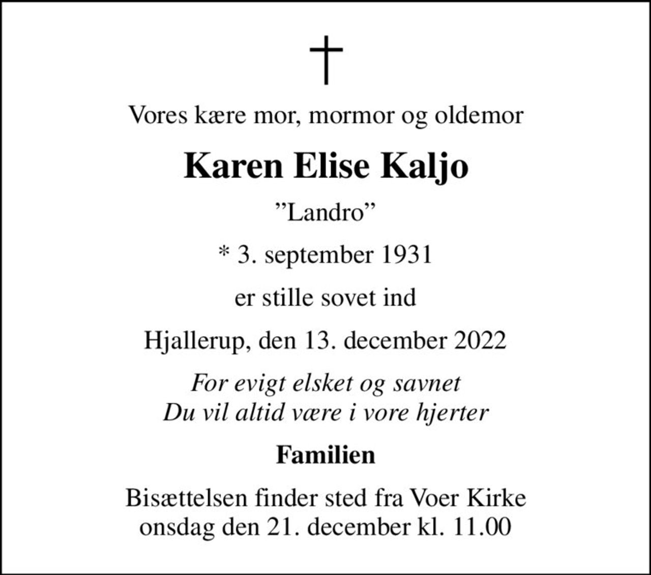Vores kære mor, mormor og oldemor
Karen Elise Kaljo
Landro
* 3. september 1931
er stille sovet ind
Hjallerup, den 13. december 2022
For evigt elsket og savnet Du vil altid være i vore hjerter
Familien
Bisættelsen finder sted fra Voer Kirke  onsdag den 21. december kl. 11.00