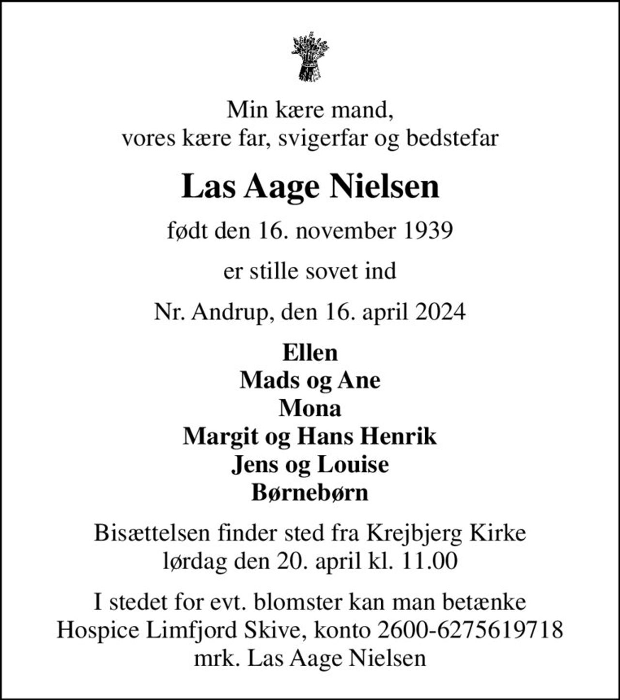 Min kære mand, vores kære far, svigerfar og bedstefar
Las Aage Nielsen
født den 16. november 1939
er stille sovet ind
Nr. Andrup, den 16. april 2024
Ellen Mads og Ane Mona Margit og Hans Henrik Jens og Louise Børnebørn
Bisættelsen finder sted fra Krejbjerg Kirke  lørdag den 20. april kl. 11.00 
I stedet for evt. blomster kan man betænke
					Hospice Limfjord Skive konto2600-6275619718mrk. Las Aage
					Nielsen
