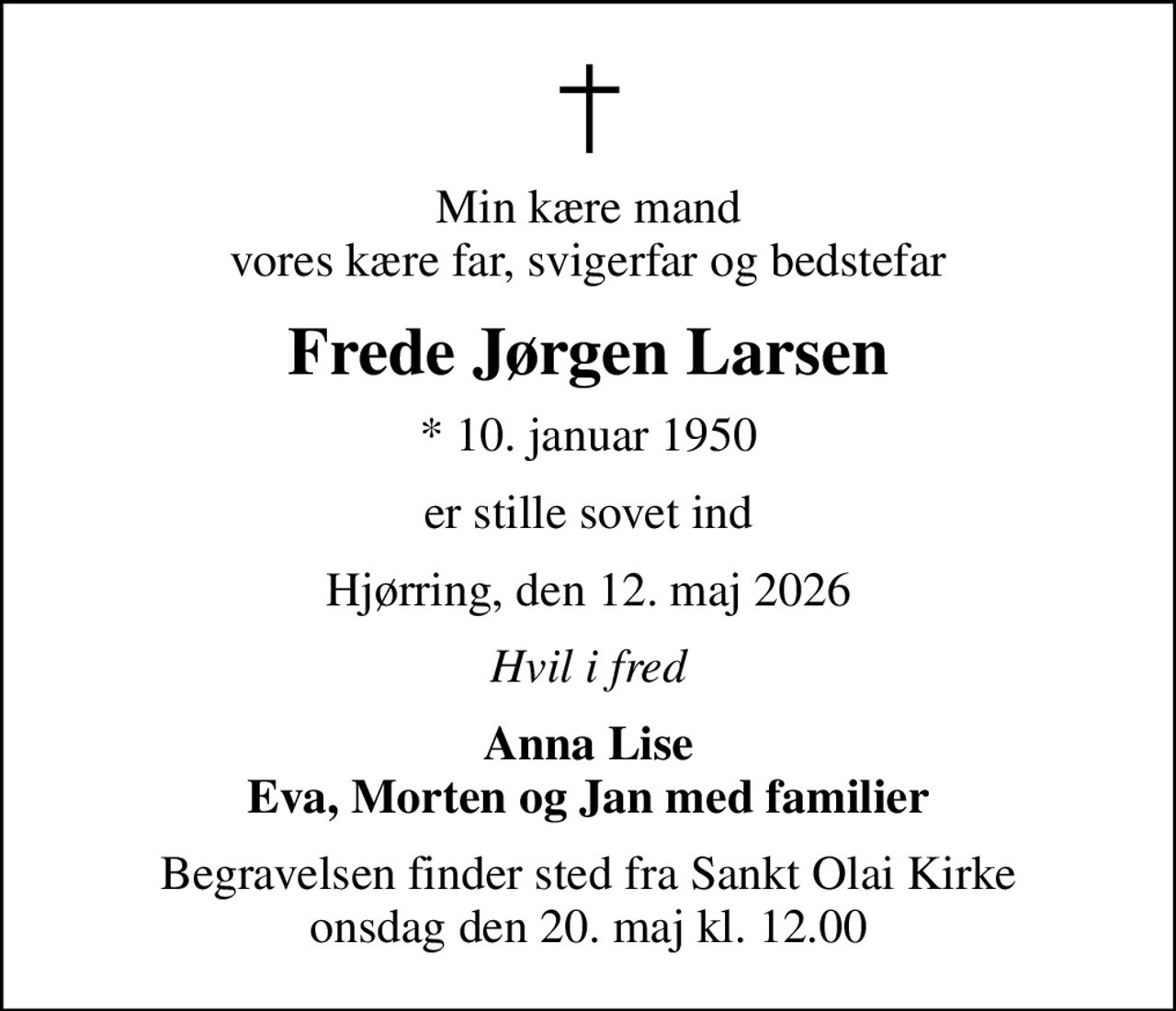 Min kære mand vores kære far, svigerfar og bedstefar
Frede Jørgen Larsen
* 10. januar 1950
er stille sovet ind
Hjørring, den 12. maj 2026
Hvil i fred
Anna Lise Eva, Morten og Jan med familier
Begravelsen finder sted fra Sankt Olai Kirke  onsdag den 20. maj kl. 12.00