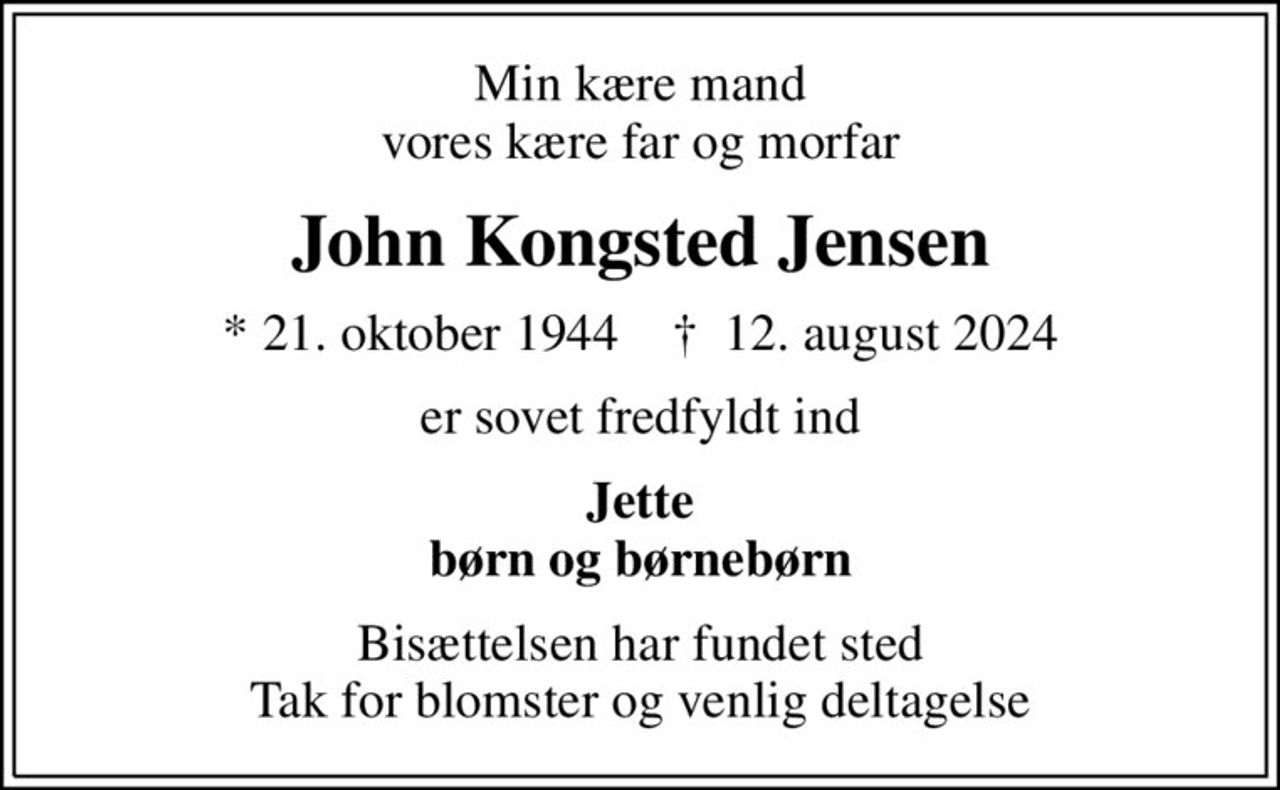 Min kære mand vores kære far og morfar
John Kongsted Jensen
* 21. oktober 1944    ✝ 12. august 2024
er sovet fredfyldt ind
Jette børn og børnebørn
Bisættelsen har fundet sted Tak for blomster og venlig deltagelse