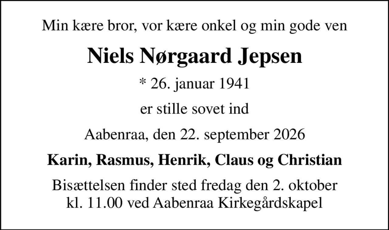 Min kære bror, vor kære onkel og min gode ven
Niels Nørgaard Jepsen
* 26. januar 1941
er stille sovet ind
Aabenraa, den 22. september 2026
Karin, Rasmus, Henrik, Claus og Christian
Bisættelsen finder sted fredag den 2. oktober kl. 11.00 ved Aabenraa Kirkegårdskapel