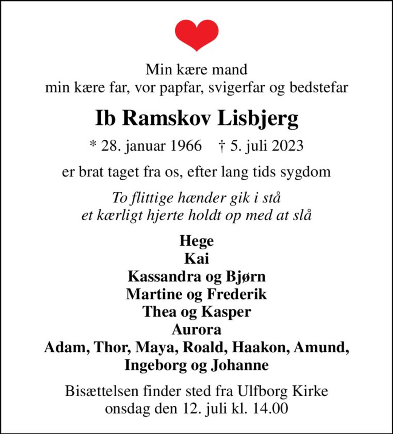 Min kære mand min kære far, vor papfar, svigerfar og bedstefar
Ib Ramskov Lisbjerg
* 28. januar 1966    ✝ 5. juli 2023
er brat taget fra os, efter lang tids sygdom
To flittige hænder gik i stå et kærligt hjerte holdt op med at slå
Hege Kai Kassandra og Bjørn Martine og Frederik Thea og Kasper Aurora Adam, Thor, Maya, Roald, Haakon, Amund, Ingeborg og Johanne
Bisættelsen finder sted fra Ulfborg Kirke  onsdag den 12. juli kl. 14.00
