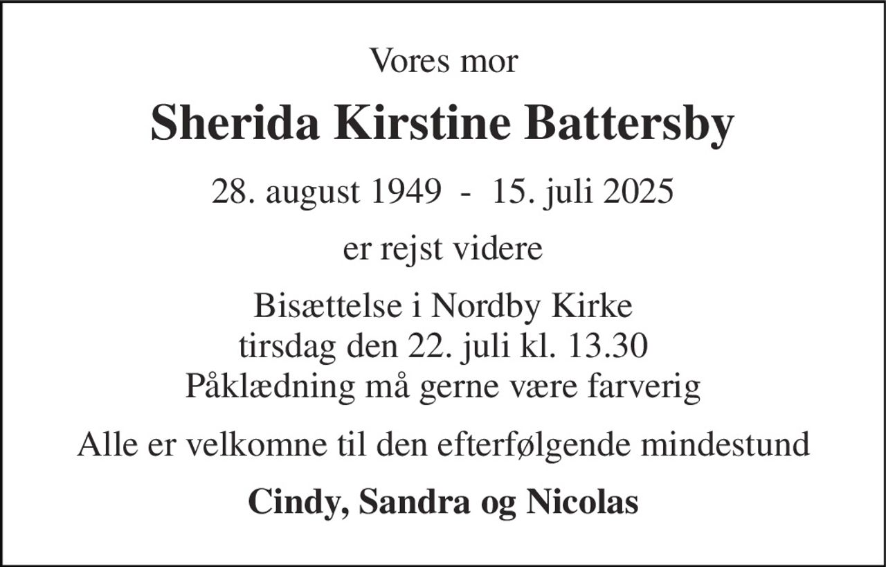 Vores mor 
Sherida Kirstine Battersby 
28. august 1949​  -  15. juli 2025 
er rejst videre 
Bisættelse i Nordby Kirke tirsdag den 22. juli kl. 13.30 Påklædning må gerne være farverig 
Alle er velkomne til den efterfølgende mindestund 
Cindy, Sandra og Nicolas