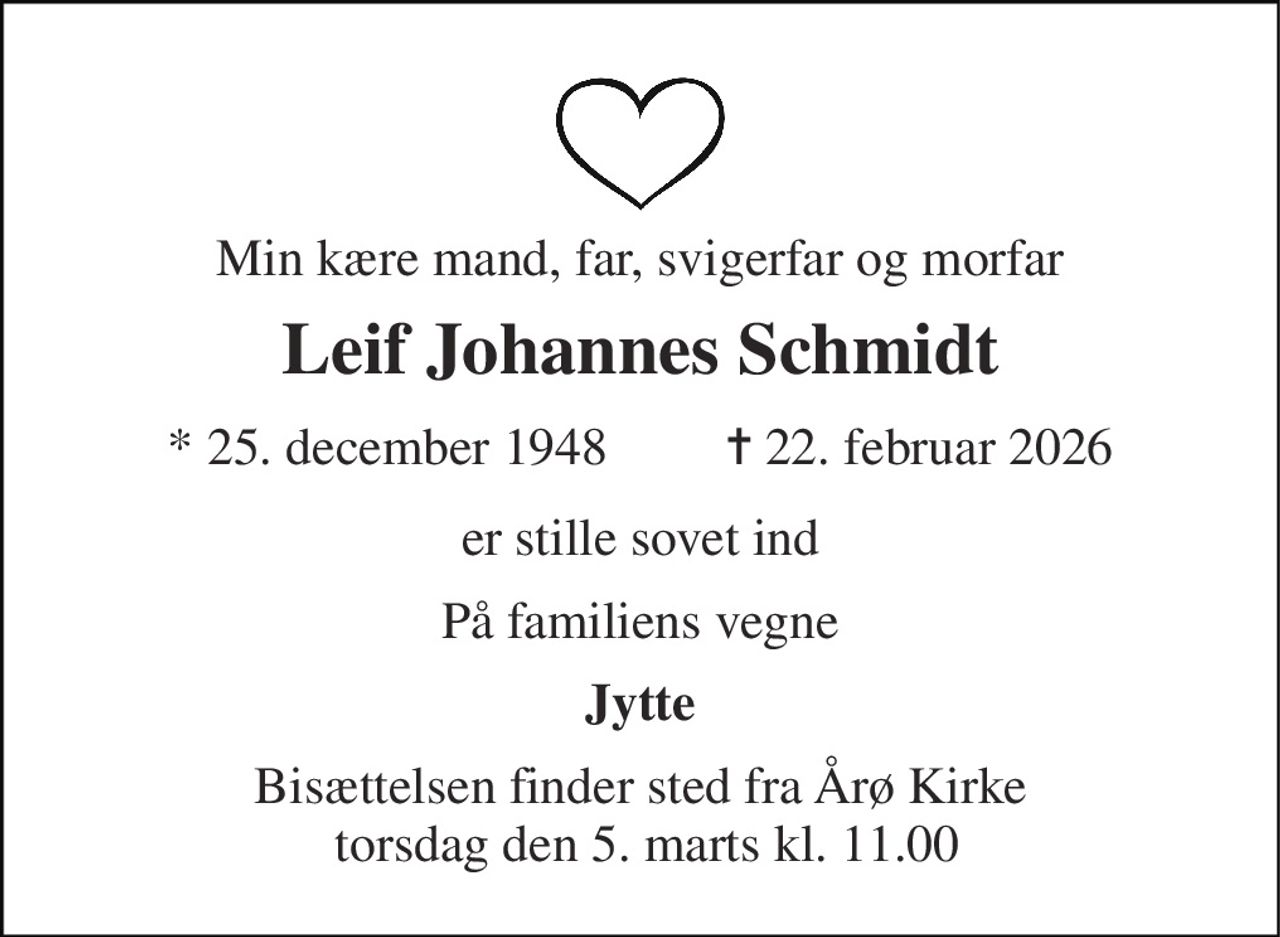 Min kære mand, far, svigerfar og morfar 
Leif Johannes Schmidt 
* 25. december 1948         ✝ 22. februar 2026 
er stille sovet ind 
På familiens vegne 
Jytte 
Bisættelsen finder sted fra Årø Kirke  torsdag den 5. marts kl. 11.00