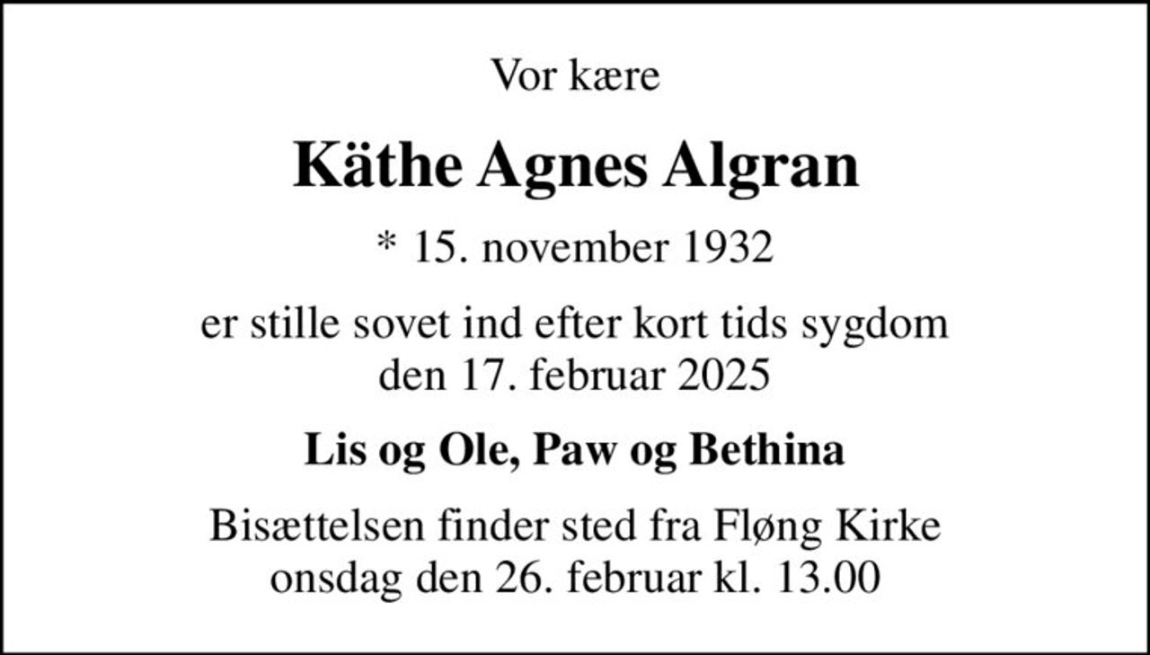 Vor kære
Käthe Agnes Algran
* 15. november 1932
er stille sovet ind efter kort tids sygdom den 17. februar 2025
Lis og Ole, Paw og Bethina
Bisættelsen finder sted fra Fløng Kirke  i dag onsdag den 26. februar kl. 13.00