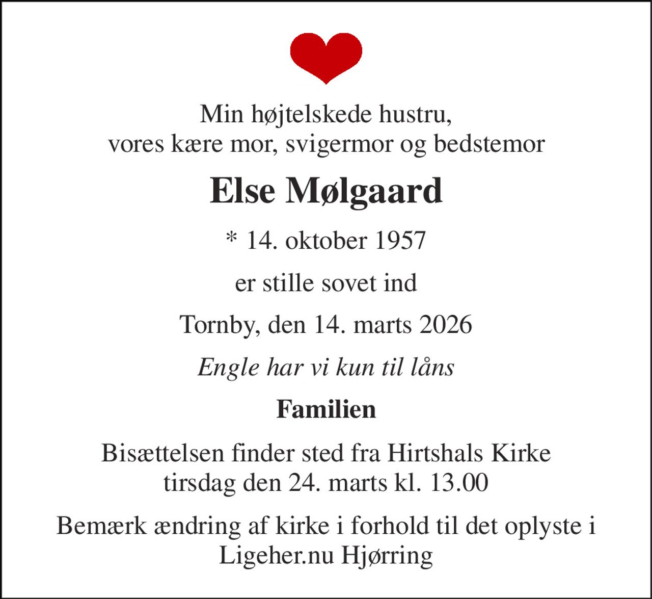 Min højtelskede hustru, vores kære mor, svigermor og bedstemor 
Else Mølgaard 
*​ 14. oktober 1957 
er stille sovet ind 
Tornby, den 14. marts 2026 
Engle har vi kun til låns 
Familien 
Bisættelsen​ finder sted fra Hirtshals Kirke​ tirsdag den 24. marts​ kl. 13.00 
Bemærk ændring af kirke i forhold til det oplyste i Ligeher.nu Hjørring