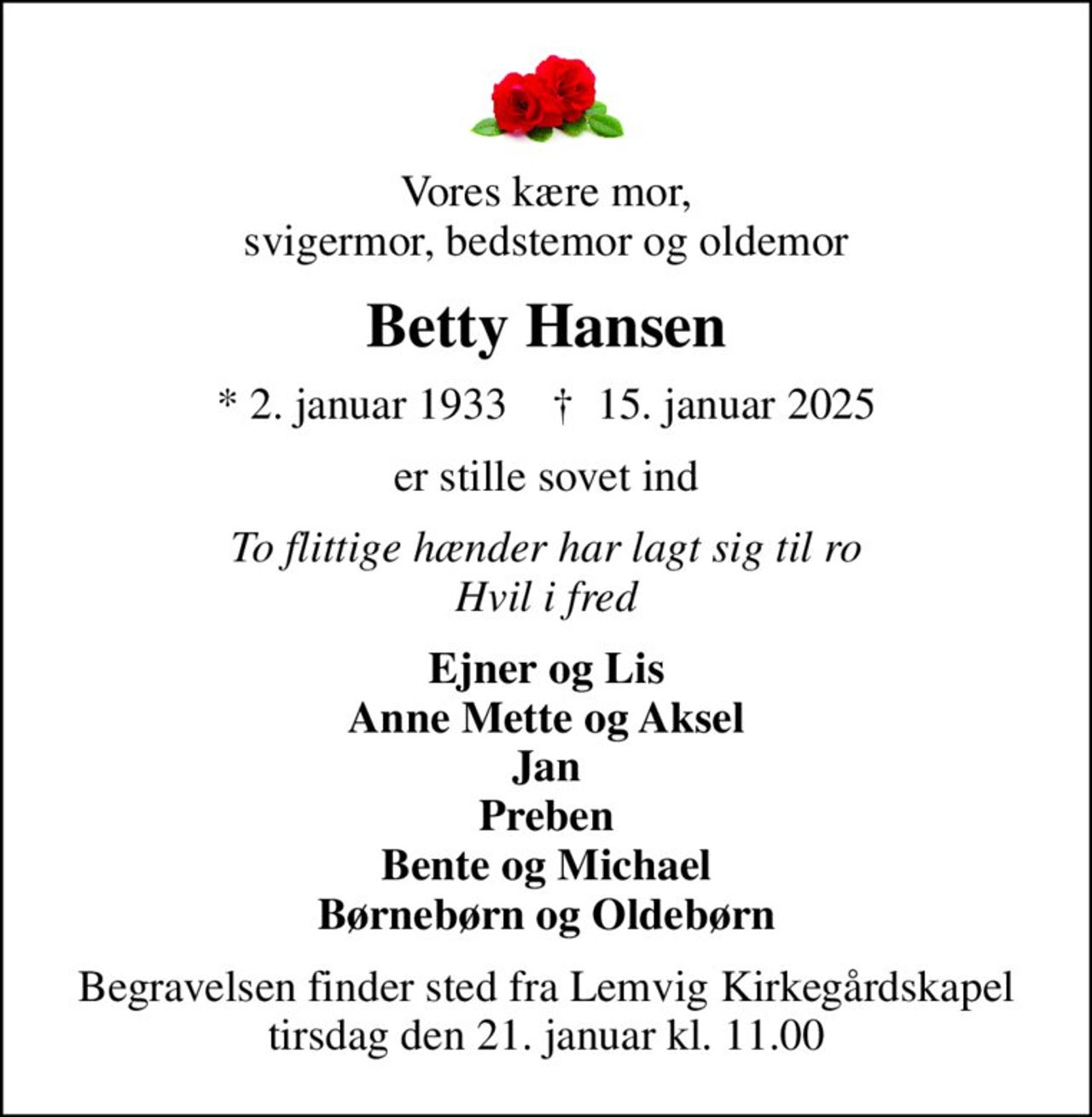 Vores kære mor, svigermor, bedstemor og oldemor
Betty Hansen
* 2. januar 1933    ✝ 15. januar 2025
er stille sovet ind
To flittige hænder har lagt sig til ro Hvil i fred
Ejner og Lis Anne Mette og Aksel Jan Preben Bente og Michael Børnebørn og Oldebørn
Begravelsen finder sted fra Lemvig Kirkegårdskapel  tirsdag den 21. januar kl. 11.00