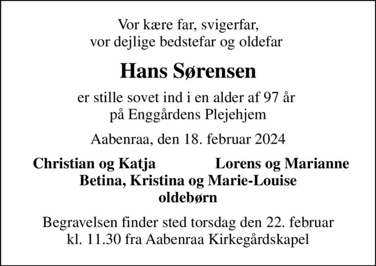 Vor kære far, svigerfar, vor dejlige bedstefar og oldefar 
Hans Sørensen
er stille sovet ind i en alder af 97 år  på Enggårdens Plejehjem
Aabenraa, den 18. februar 2024
Christian og Katja
Lorens og Marianne
Begravelsen finder sted torsdag den 22. februar kl. 11.30 fra Aabenraa Kirkegårdskapel