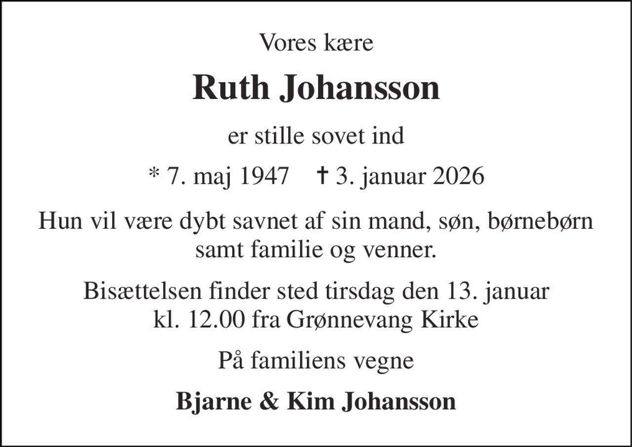 Vores kære 
Ruth Johansson 
er stille sovet ind 
* 7. maj 1947    ✝ 3. januar 2026 
Hun vil være dybt savnet af sin mand, søn, børnebørn samt familie og venner. 
Bisættelsen finder sted tirsdag den 13. januar kl. 12.00 fra Grønnevang Kirke 
På familiens vegne 
Bjarne & Kim Johansson