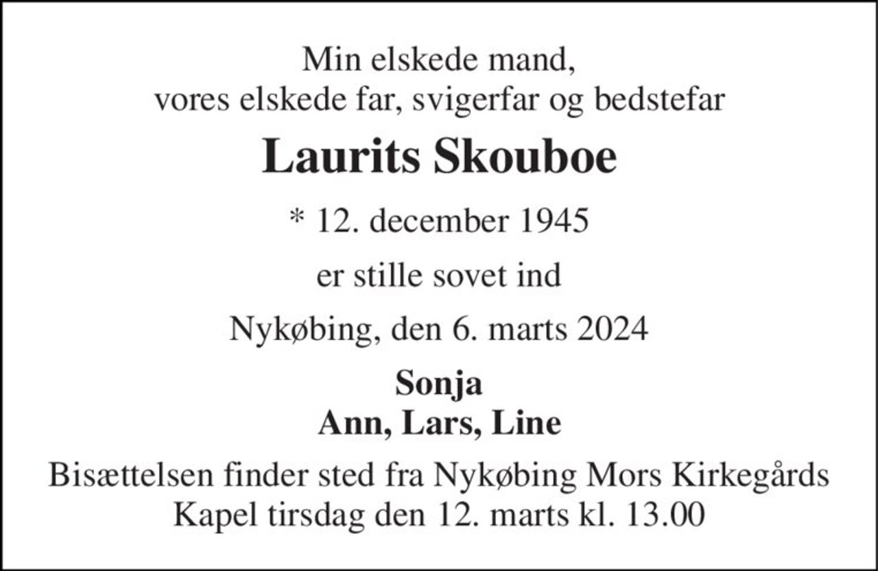 Min elskede mand, vores elskede far, svigerfar og bedstefar 
Laurits Skouboe 
*​ 12. december 1945 
er stille sovet ind 
Nykøbing, den 6. marts 2024 
Sonja Ann, Lars, Line 
Bisættelsen​ finder sted fra Nykøbing Mors Kirkegårds​ Kapel tirsdag den 12. marts​ kl. 13.00