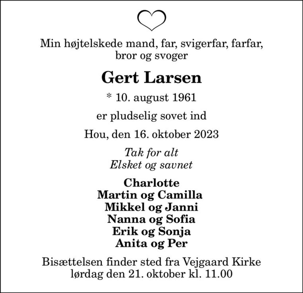 Min højtelskede mand, far, svigerfar, farfar, bror og svoger
Gert Larsen
* 10. august 1961
er pludselig sovet ind
Hou, den 16. oktober 2023
Tak for alt Elsket og savnet
Charlotte
Bisættelsen finder sted fra Vejgaard Kirke  lørdag den 21. oktober kl. 11.00