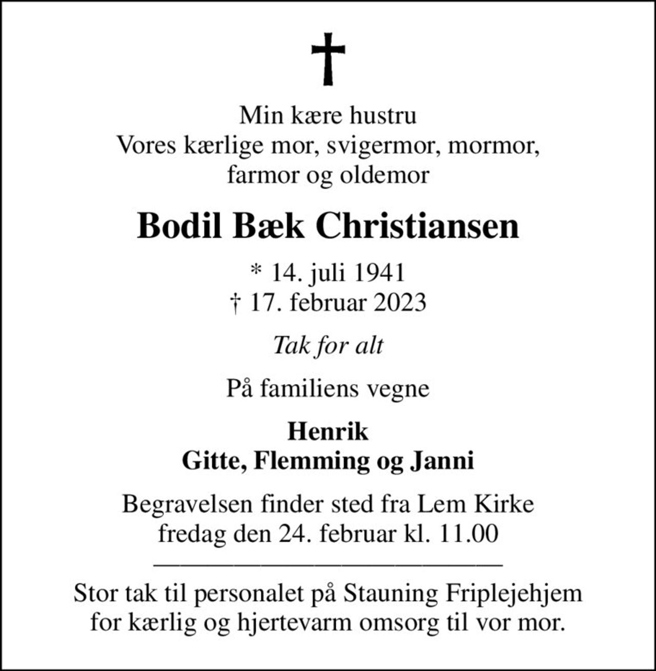 Min kære hustru Vores kærlige mor, svigermor, mormor, farmor og oldemor
Bodil Bæk Christiansen
* 14. juli 1941
						✝ 17. februar 2023
Tak for alt
På familiens vegne
Henrik Gitte, Flemming og Janni
Begravelsen finder sted fra Lem Kirke  fredag den 24. februar kl. 11.00   Stor tak til personalet på Stauning Friplejehjem for kærlig og hjertevarm omsorg til vor mor.