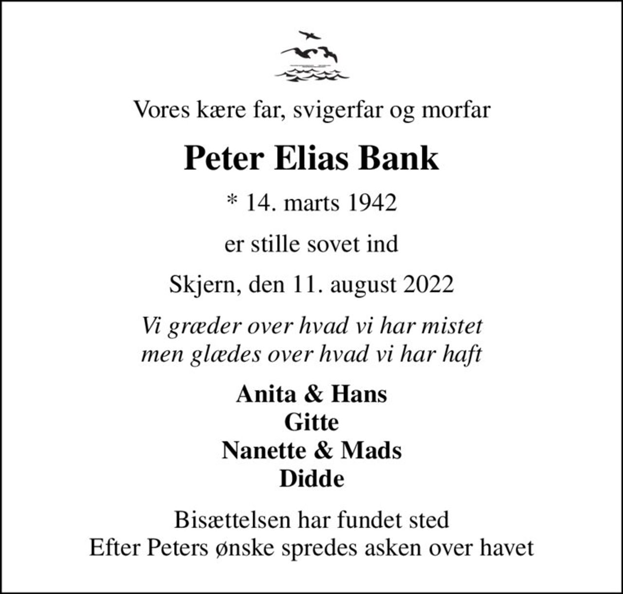 Vores kære far, svigerfar og morfar
Peter Elias Bank
* 14. marts 1942
er stille sovet ind
Skjern, den 11. august 2022
Vi græder over hvad vi har mistet men glædes over hvad vi har haft
Anita & Hans Gitte Nanette & Mads Didde
Bisættelsen har fundet sted Efter Peters ønske spredes asken over havet