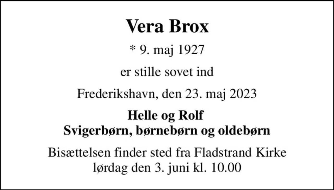 Vera Brox
* 9. maj 1927
er stille sovet ind
Frederikshavn, den 23. maj 2023
Helle og Rolf  Svigerbørn, børnebørn og oldebørn
Bisættelsen finder sted fra Fladstrand Kirke  lørdag den 3. juni kl. 10.00