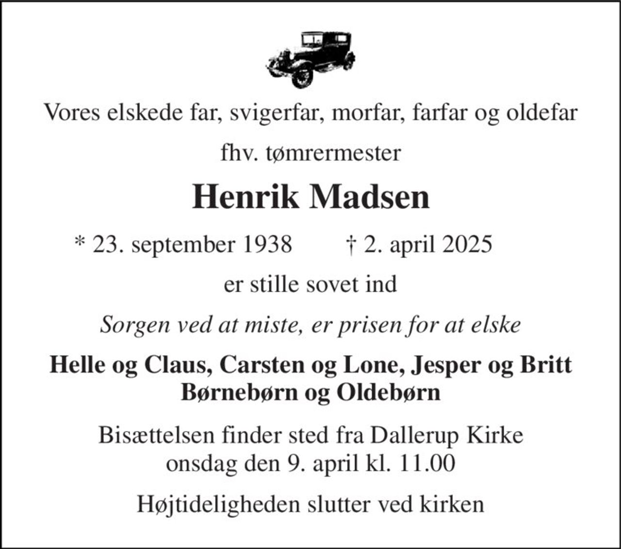 Vores elskede far, svigerfar, morfar, farfar og oldefar 
fhv. tømrermester 
Henrik Madsen 
★​ 23. september 1938​ 
✝​ 2. april 2025​ 
er stille sovet ind 
Sorgen ved at miste, er prisen for at elske 
Helle og Claus, Carsten og Lone, Jesper og Britt Børnebørn og Oldebørn 
Bisættelsen​ finder sted fra Dallerup Kirke​ onsdag den 9. april​ kl. 11.00 
Højtideligheden slutter ved kirken