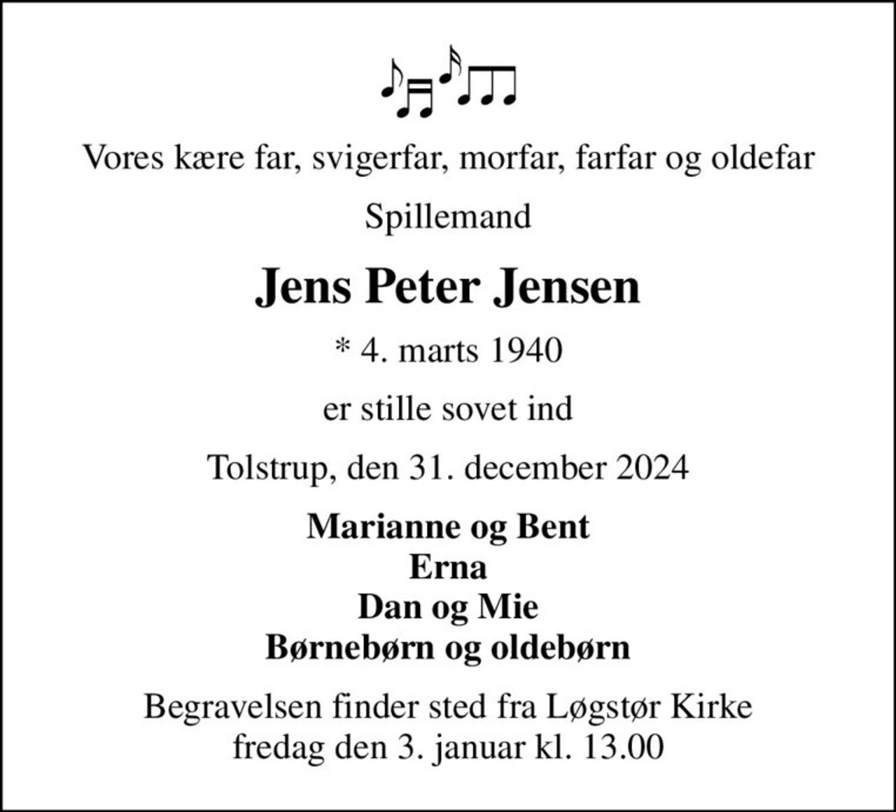 Vores kære far, svigerfar, morfar, farfar og oldefar
Spillemand
Jens Peter Jensen
* 4. marts 1940
er stille sovet ind
Tolstrup, den 31. december 2024
Marianne og Bent Erna Dan og Mie Børnebørn og oldebørn
Begravelsen finder sted fra Løgstør Kirke  fredag den 3. januar kl. 13.00