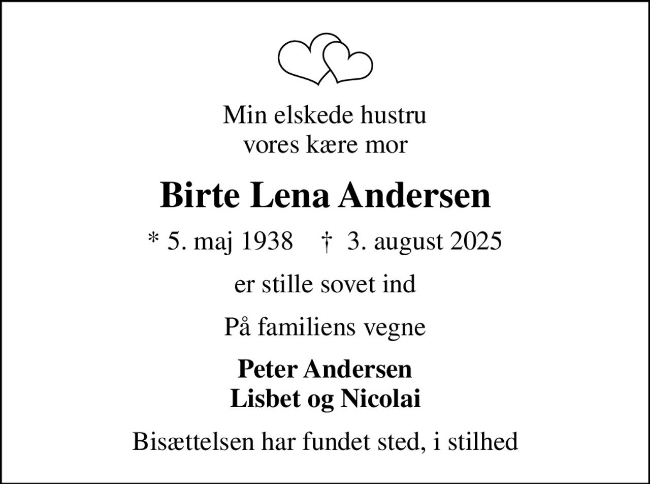 Min elskede hustru vores kære mor
Birte Lena Andersen
* 5. maj 1938    ✝ 3. august 2025
er stille sovet ind
På familiens vegne
Peter Andersen Lisbet og Nicolai
Bisættelsen har fundet sted, i stilhed