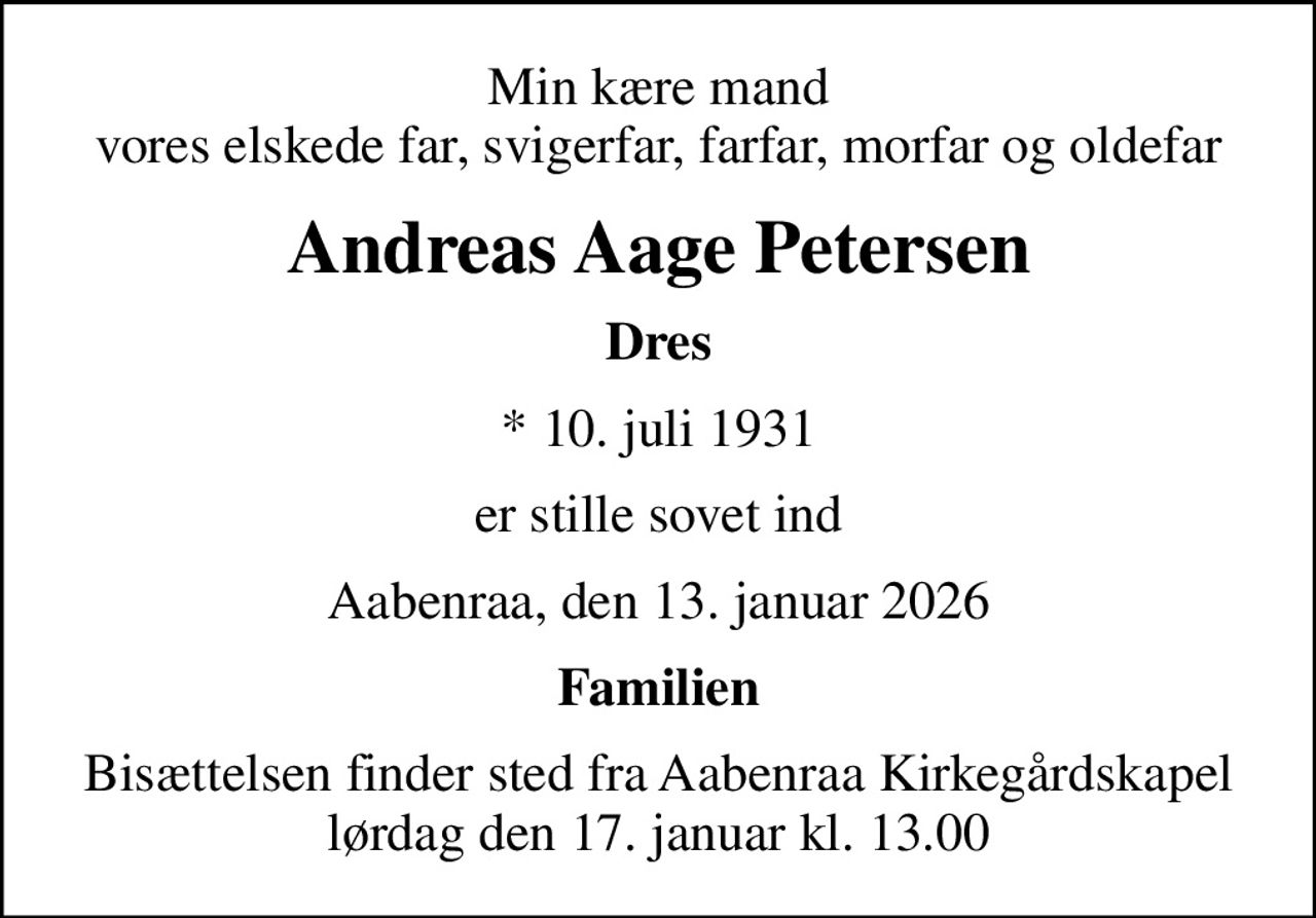 Min kære mand vores elskede far, svigerfar, farfar, morfar og oldefar
Andreas Aage Petersen
Dres
* 10. juli 1931
er stille sovet ind
Aabenraa, den 13. januar 2026
Familien
Bisættelsen finder sted fra Aabenraa Kirkegårdskapel  lørdag den 17. januar kl. 13.00