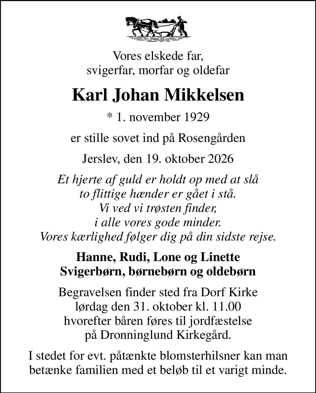 Vores elskede far, svigerfar, morfar og oldefar
Karl Johan Mikkelsen
* 1. november 1929
er stille sovet ind på Rosengården
Jerslev, den 19. oktober 2026
Et hjerte af guld er holdt op med at slå to flittige hænder er gået i stå. Vi ved vi trøsten finder, i alle vores gode minder. Vores kærlighed følger dig på din sidste rejse.
Hanne, Rudi, Lone og Linette Svigerbørn, børnebørn og oldebørn
Begravelsen finder sted fra Dorf Kirke  lørdag den 31. oktober kl. 11.00  hvorefter båren føres til jordfæstelse på Dronninglund Kirkegård.
I stedet for evt. påtænkte blomsterhilsner kan man betænke familien med et beløb til et varigt minde.