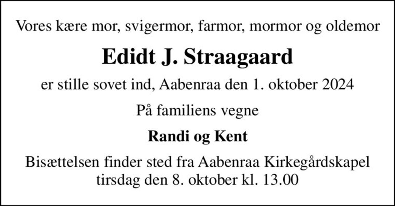 Vores kære mor, svigermor, farmor, mormor og oldemor
Edidt J. Straagaard
er stille sovet ind, Aabenraa den 1. oktober 2024
På familiens vegne
Randi og Kent
Bisættelsen finder sted fra Aabenraa Kirkegårdskapel  tirsdag den 8. oktober kl. 13.00