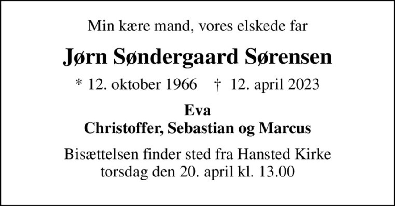 Min kære mand, vores elskede far
Jørn Søndergaard Sørensen
* 12. oktober 1966    ✝ 12. april 2023
Eva Christoffer, Sebastian og Marcus
Bisættelsen finder sted fra Hansted Kirke  torsdag den 20. april kl. 13.00