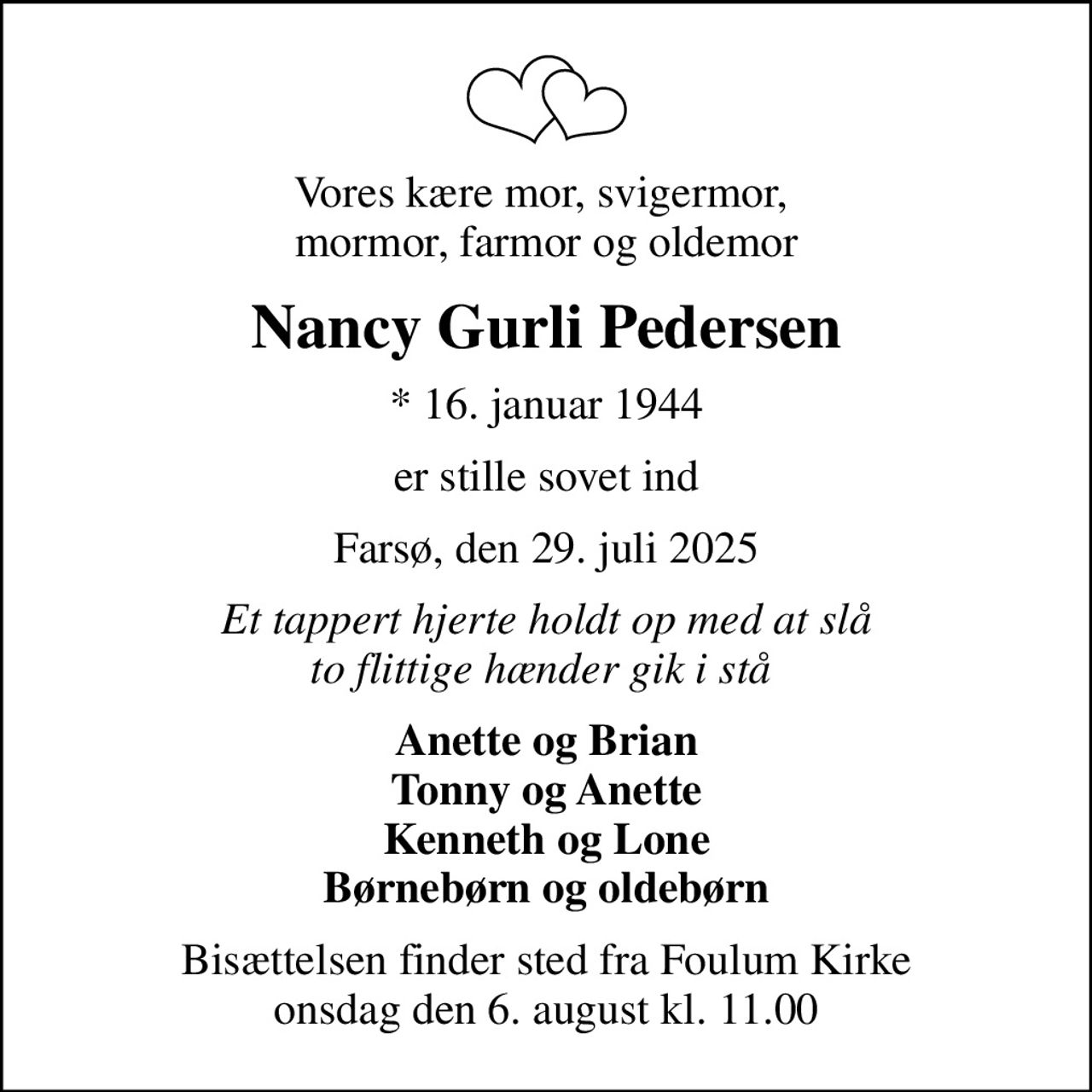 Vores kære mor, svigermor,  mormor, farmor og oldemor
Nancy Gurli Pedersen
* 16. januar 1944
er stille sovet ind
Farsø, den 29. juli 2025
Et tappert hjerte holdt op med at slå to flittige hænder gik i stå 
Anette og Brian Tonny og Anette Kenneth og Lone Børnebørn og oldebørn
Bisættelsen finder sted fra Foulum Kirke onsdag den 6. august kl. 11.00