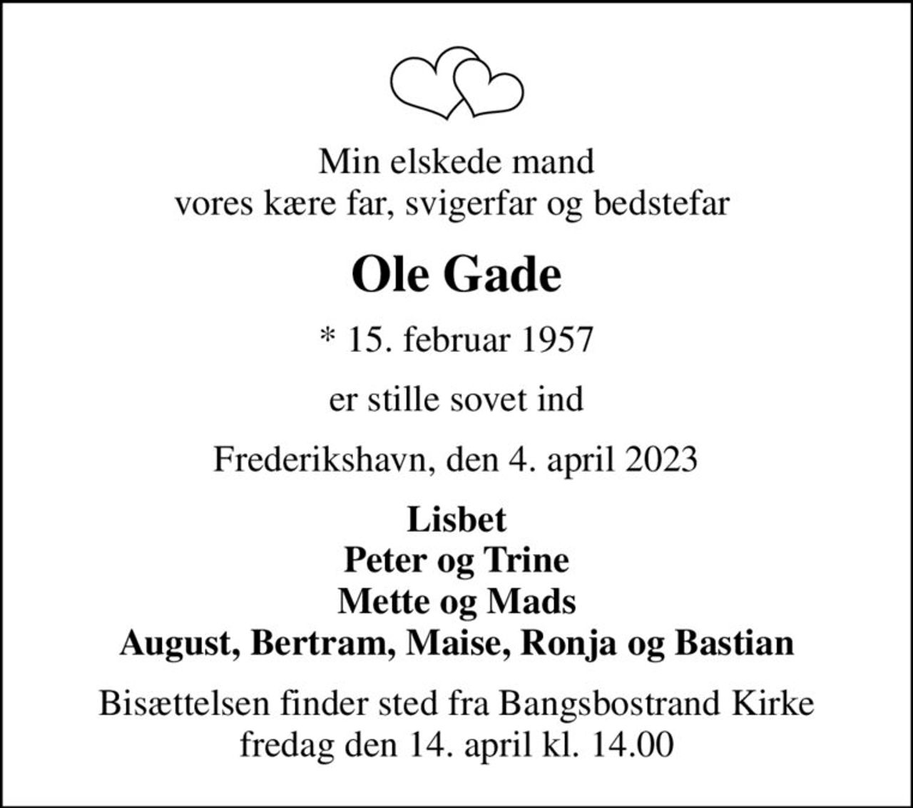 Min elskede mand vores kære far, svigerfar og bedstefar 
Ole Gade
* 15. februar 1957
er stille sovet ind
Frederikshavn, den 4. april 2023
Lisbet Peter og Trine Mette og Mads August, Bertram, Maise, Ronja og Bastian
Bisættelsen finder sted fra Bangsbostrand Kirke  fredag den 14. april kl. 14.00