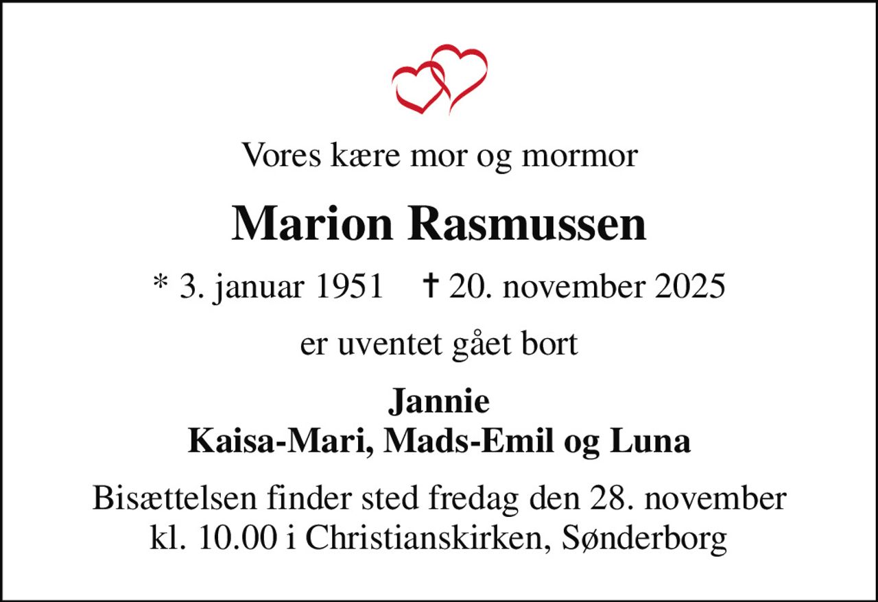 Vores kære mor og mormor
Marion Rasmussen
* 3. januar 1951    ✝ 20. november 2025
er uventet gået bort
Jannie Kaisa-Mari, Mads-Emil og Luna
Bisættelsen finder sted fredag den 28. november kl. 10.00 i Christianskirken, Sønderborg