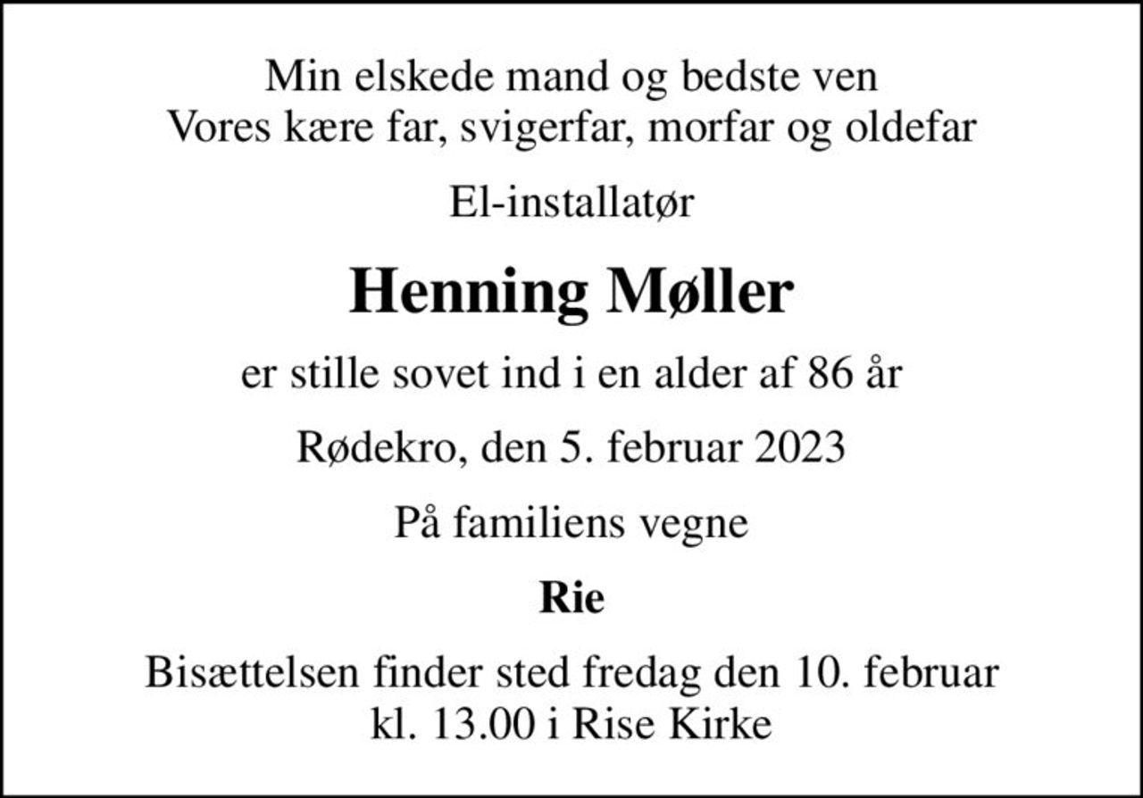 Min elskede mand og bedste ven Vores kære far, svigerfar, morfar og oldefar
El-installatør
Henning Møller
er stille sovet ind i en alder af 86 år
Rødekro, den 5. februar 2023
På familiens vegne
Rie
Bisættelsen finder sted fredag den 10. februar kl. 13.00 i Rise Kirke