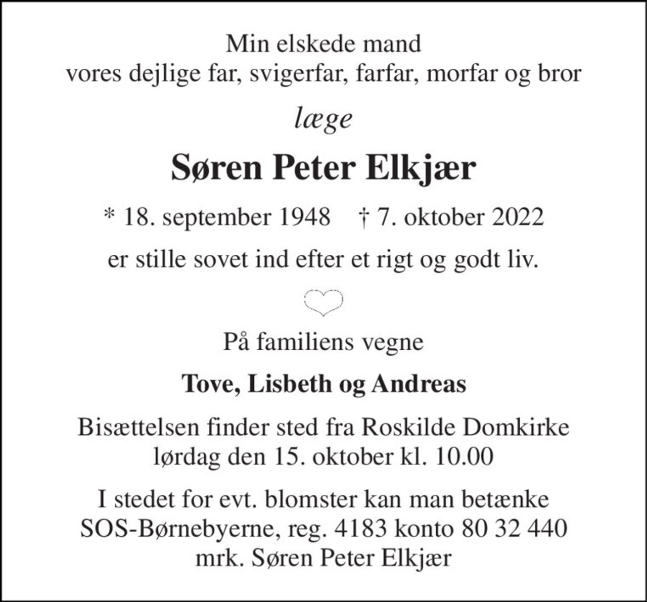 Min elskede mand vores dejlige far, svigerfar, farfar, morfar og bror 
læge 
Søren Peter Elkjær 
*​ 18. september 1948​    ✝​ 7. oktober 2022 
er stille sovet ind efter et rigt og godt liv. 
På familiens vegne 
Tove, Lisbeth og Andreas 
Bisættelsen finder sted fra Roskilde Domkirke lørdag den 15. oktober kl. 10.00 
I stedet for evt. blomster kan man betænke SOS-Børnebyerne, reg. 4183 konto 80 32 440 mrk. Søren Peter Elkjær