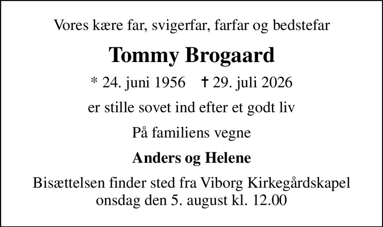 Vores kære far, svigerfar, farfar og bedstefar
Tommy Brogaard
* 24. juni 1956    ✝ 29. juli 2026
er stille sovet ind efter et godt liv
På familiens vegne
Anders og Helene
Bisættelsen finder sted fra Viborg Kirkegårdskapel  onsdag den 5. august kl. 12.00