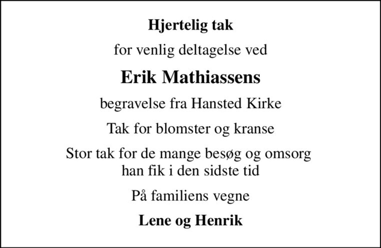 Hjertelig tak
for venlig deltagelse ved
Erik Mathiassens
begravelse fra Hansted Kirke
Tak for blomster og kranse
Stor tak for de mange besøg og omsorg  han fik i den sidste tid
På familiens vegne
Lene og Henrik