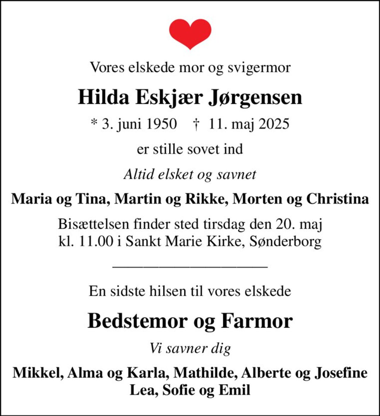 Vores elskede mor og svigermor
Hilda Eskjær Jørgensen
* 3. juni 1950    ✝ 11. maj 2025
er stille sovet ind
Altid elsket og savnet
Maria og Tina, Martin og Rikke, Morten og Christina
Bisættelsen finder sted tirsdag den 20. maj kl. 11.00 i Sankt Marie Kirke, Sønderborg
En sidste hilsen til vores elskede
Bedstemor og Farmor
Vi savner dig
Mikkel, Alma og Karla, Mathilde, Alberte og Josefine Lea, Sofie og Emil