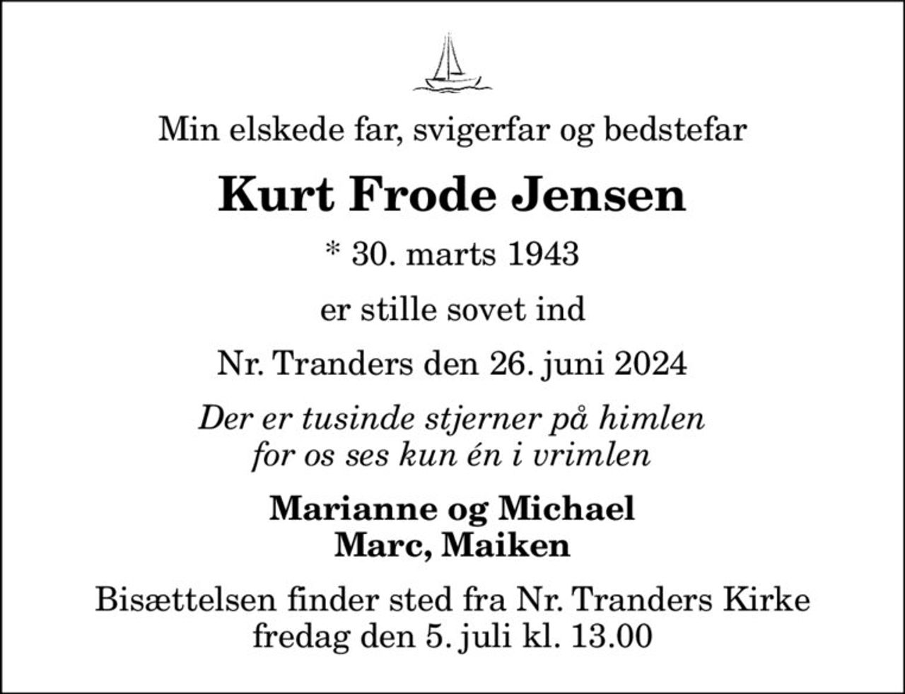 Min elskede far, svigerfar og bedstefar
Kurt Frode Jensen
* 30. marts 1943
er stille sovet ind
Nr. Tranders den 26. juni 2024
Der er tusinde stjerner på himlen for os ses kun én i vrimlen
Marianne og Michael Marc, Maiken
Bisættelsen finder sted fra Nr. Tranders Kirke  fredag den 5. juli kl. 13.00