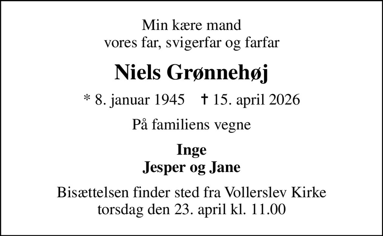 Min kære mand vores far, svigerfar og farfar
Niels Grønnehøj
* 8. januar 1945    ✝ 15. april 2026
På familiens vegne
Inge Jesper og Jane
Bisættelsen finder sted fra Vollerslev Kirke  torsdag den 23. april kl. 11.00