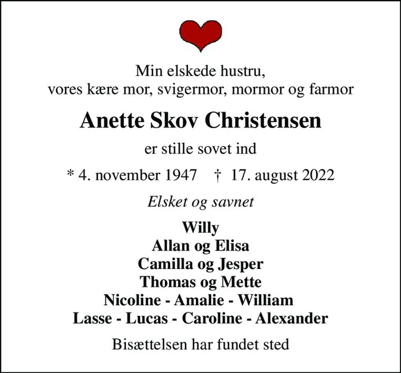 Min elskede hustru, vores kære mor, svigermor, mormor og farmor
Anette Skov Christensen
er stille sovet ind
* 4. november 1947    ✝ 17. august 2022
Elsket og savnet
Willy Allan og Elisa Camilla og Jesper Thomas og Mette Nicoline - Amalie - William  Lasse - Lucas - Caroline - Alexander
Bisættelsen har fundet sted